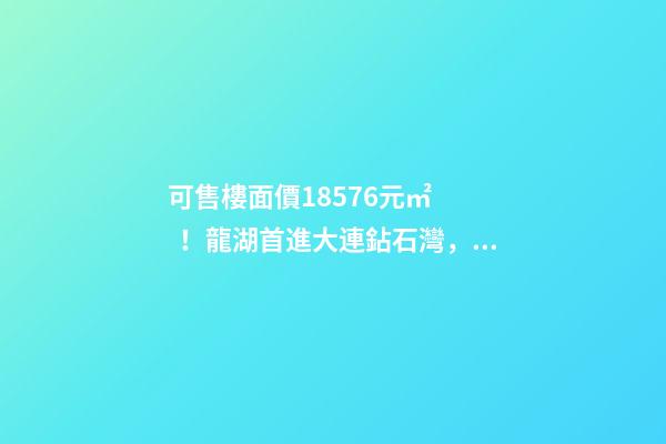 可售樓面價18576元/㎡！龍湖首進大連鉆石灣，刷新板塊歷史！